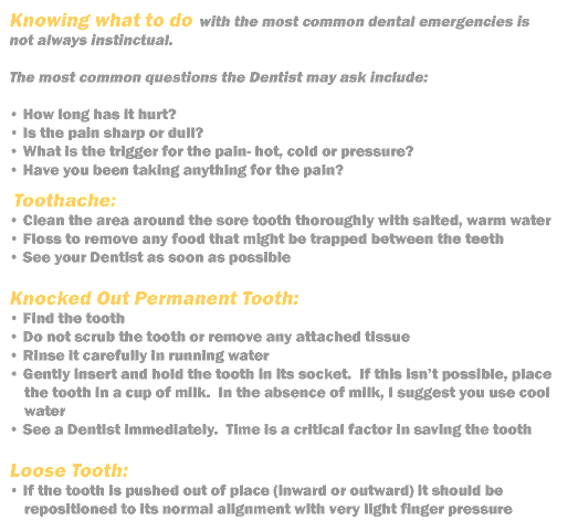 Knowing what to with the most common dental emergencies is not always instinctual.   
The most common questions the Dentist may ask include:
How long it has hurt
Is the pain sharp or dull?
What is the trigger for the pain- hot, cold or pressure?
Have you been taking anything for the pain?
Toothache:   
Clean the area around the sore tooth thoroughly with salted, warm water.  
Floss to remove any food that might be trapped between the teeth.  
See your Dentist as soon as possible.
Knocked Out Permanent Tooth:  
Find the tooth
Do not scrub the tooth or remove any attached tissue
Rinse it carefully in running water
Gently insert and hold the tooth in its socket.  If this isn't possible, place the tooth in a cup of milk.  In the absence of milk, I suggest you use cool water.
See a Dentist immediately.  Time is a critical factor in saving the tooth.
Loose Tooth:
If the tooth is pushed out of place (inward or outward) it should be repositioned to its normal alignment with very light finger pressure.
Do not force the tooth into the socket.
Hold the tooth in place with moist tissue.
See a Dentist as soon as possible.
Cut or Bitten Tongue, Lip or Cheek
Apply direct pressure to the wound with a clean cloth
Apply cold compresses to swollen areas
If the bleeding does not cease, go to the hospital emergency room or your usual emergency care facility
